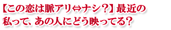 【この恋は脈アリ⇔ナシ?】最近の私って、あの人にどう映ってる? 【この恋は脈アリ⇔ナシ?】最近の私って、あの人にどう映ってる?